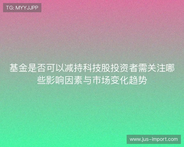 基金是否可以减持科技股投资者需关注哪些影响因素与市场变化趋势
